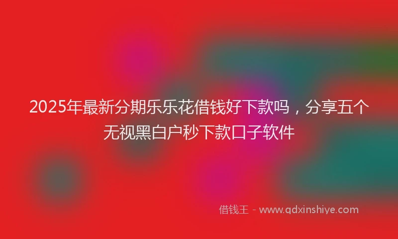 2025年最新分期乐乐花借钱好下款吗，分享五个无视黑白户秒下款口子软件