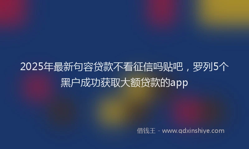2025年最新句容贷款不看征信吗贴吧，罗列5个黑户成功获取大额贷款的app