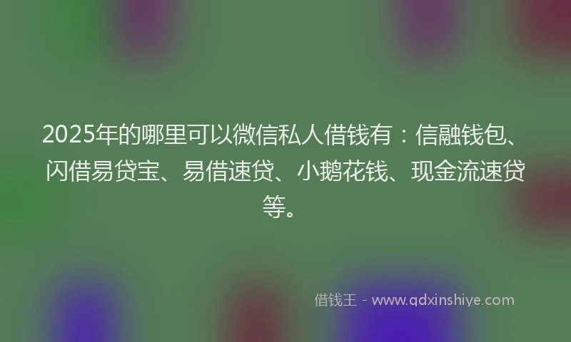 2025年的哪里可以微信私人借钱有：信融钱包、闪借易贷宝、易借速贷、小鹅花钱、现金流速贷等。