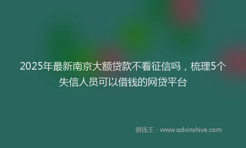 2025年最新南京大额贷款不看征信吗，梳理5个失信人员可以借钱的网贷平台