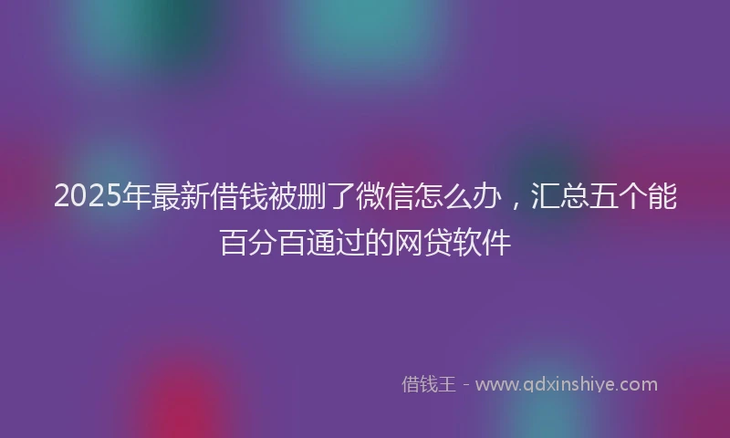 2025年最新借钱被删了微信怎么办，汇总五个能百分百通过的网贷软件