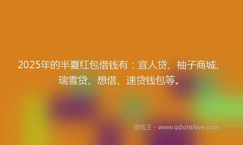 2025年的半夏红包借钱有：宜人贷、柚子商城、瑞雪贷、想借、速贷钱包等。