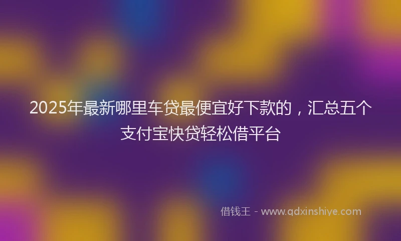 2025年最新哪里车贷最便宜好下款的，汇总五个支付宝快贷轻松借平台