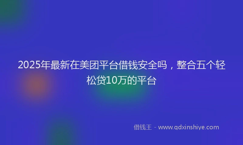2025年最新在美团平台借钱安全吗，整合五个轻松贷10万的平台