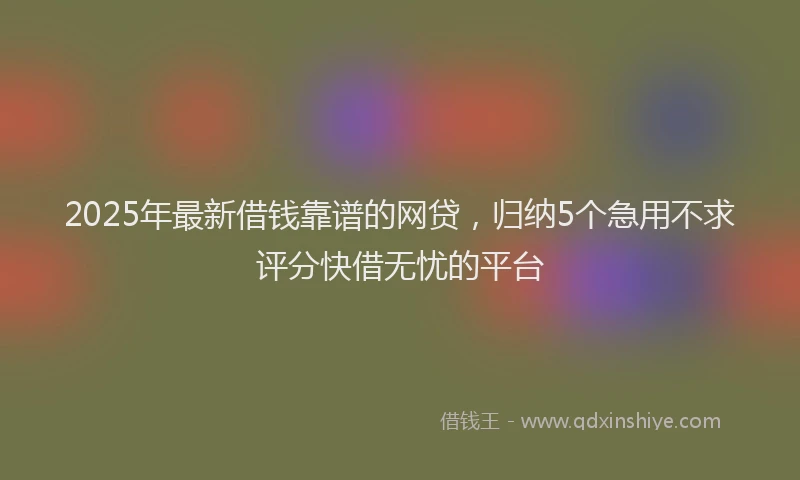 2025年最新借钱靠谱的网贷，归纳5个急用不求评分快借无忧的平台