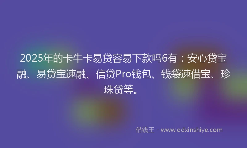 2025年的卡牛卡易贷容易下款吗6有：安心贷宝融、易贷宝速融、信贷Pro钱包、钱袋速借宝、珍珠贷等。