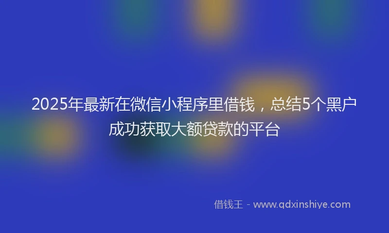 2025年最新在微信小程序里借钱，总结5个黑户成功获取大额贷款的平台