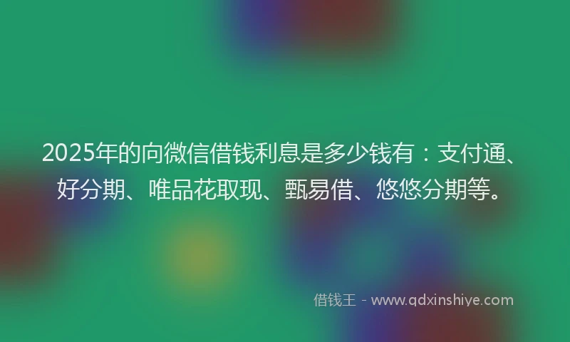 2025年的向微信借钱利息是多少钱有：支付通、好分期、唯品花取现、甄易借、悠悠分期等。
