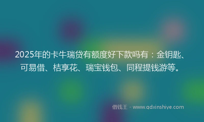 2025年的卡牛瑞贷有额度好下款吗有：金钥匙、可易借、桔享花、瑞宝钱包、同程提钱游等。