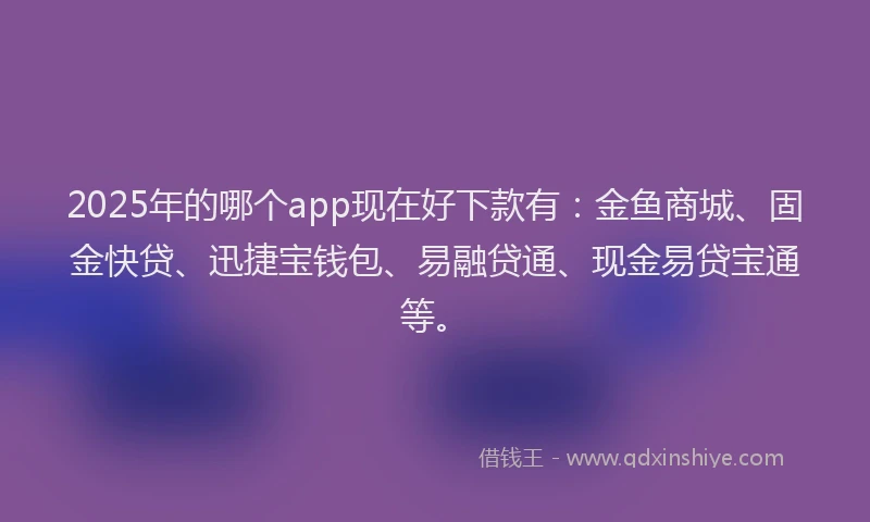 2025年的哪个app现在好下款有：金鱼商城、固金快贷、迅捷宝钱包、易融贷通、现金易贷宝通等。