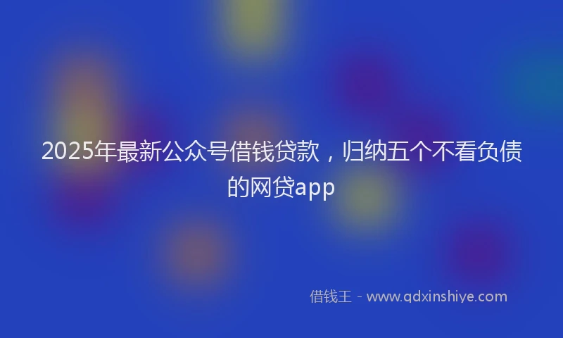 2025年最新公众号借钱贷款，归纳五个不看负债的网贷app