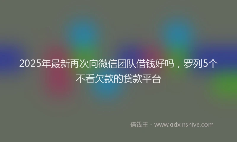 2025年最新再次向微信团队借钱好吗，罗列5个不看欠款的贷款平台