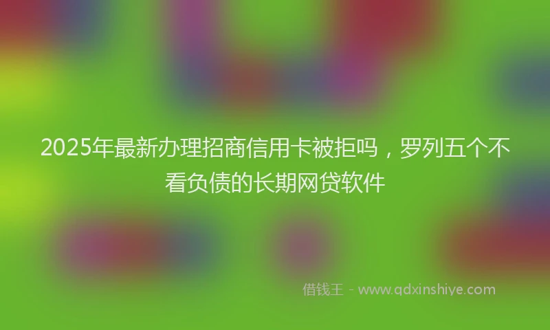 2025年最新办理招商信用卡被拒吗，罗列五个不看负债的长期网贷软件