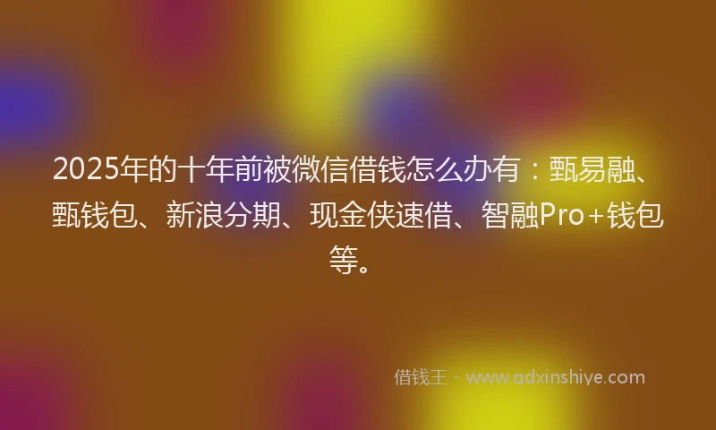 2025年的十年前被微信借钱怎么办有：甄易融、甄钱包、新浪分期、现金侠速借、智融Pro+钱包等。