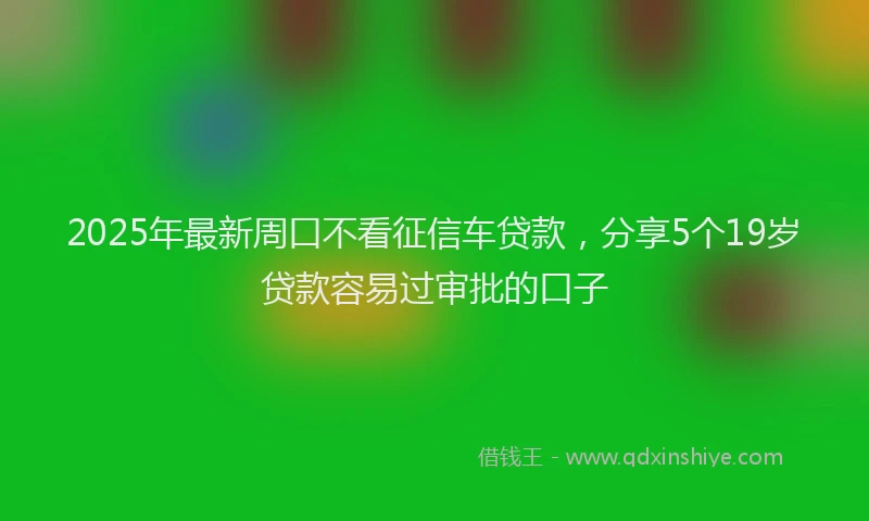 2025年最新周口不看征信车贷款，分享5个19岁贷款容易过审批的口子