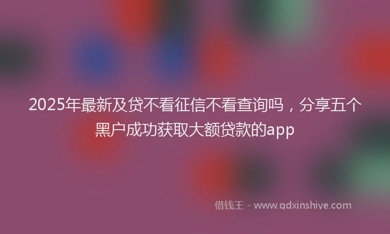 2025年最新及贷不看征信不看查询吗，分享五个黑户成功获取大额贷款的app