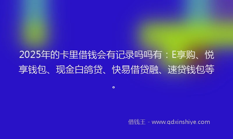 2025年的卡里借钱会有记录吗吗有：E享购、悦享钱包、现金白鸽贷、快易借贷融、速贷钱包等。
