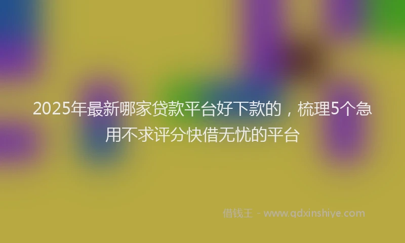 2025年最新哪家贷款平台好下款的，梳理5个急用不求评分快借无忧的平台