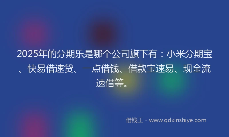 2025年的分期乐是哪个公司旗下有：小米分期宝、快易借速贷、一点借钱、借款宝速易、现金流速借等。