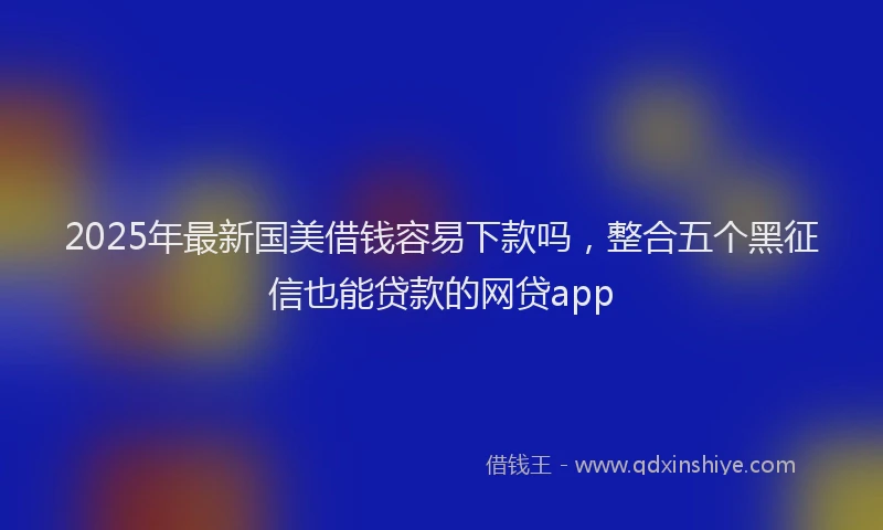 2025年最新国美借钱容易下款吗，整合五个黑征信也能贷款的网贷app