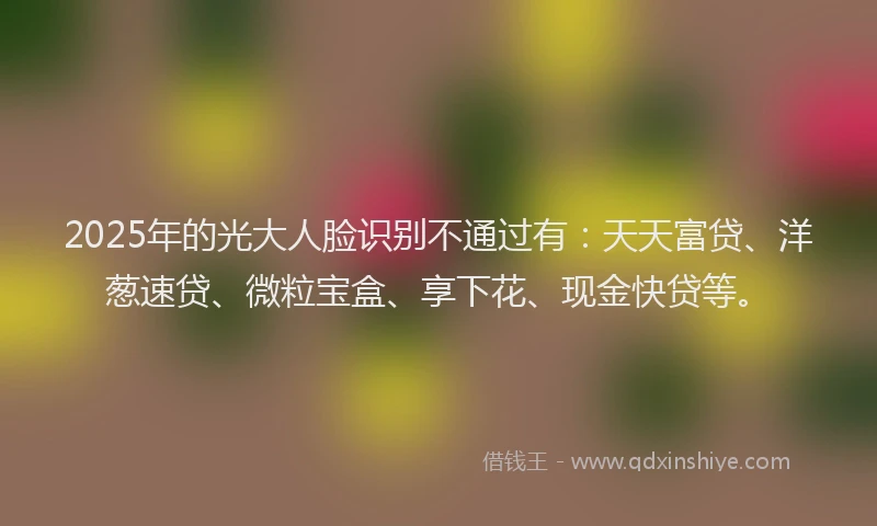 2025年的光大人脸识别不通过有：天天富贷、洋葱速贷、微粒宝盒、享下花、现金快贷等。