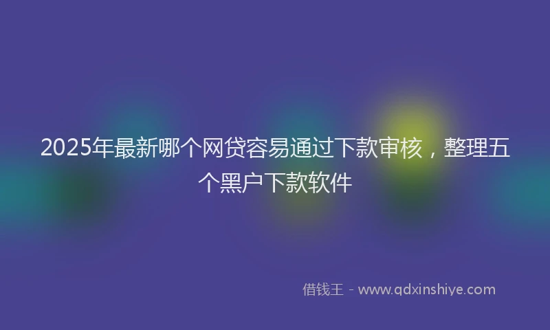 2025年最新哪个网贷容易通过下款审核，整理五个黑户下款软件