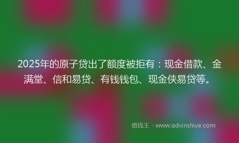 2025年的原子贷出了额度被拒有：现金借款、金满堂、信和易贷、有钱钱包、现金侠易贷等。