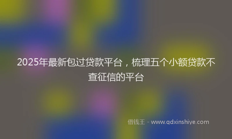 2025年最新包过贷款平台，梳理五个小额贷款不查征信的平台