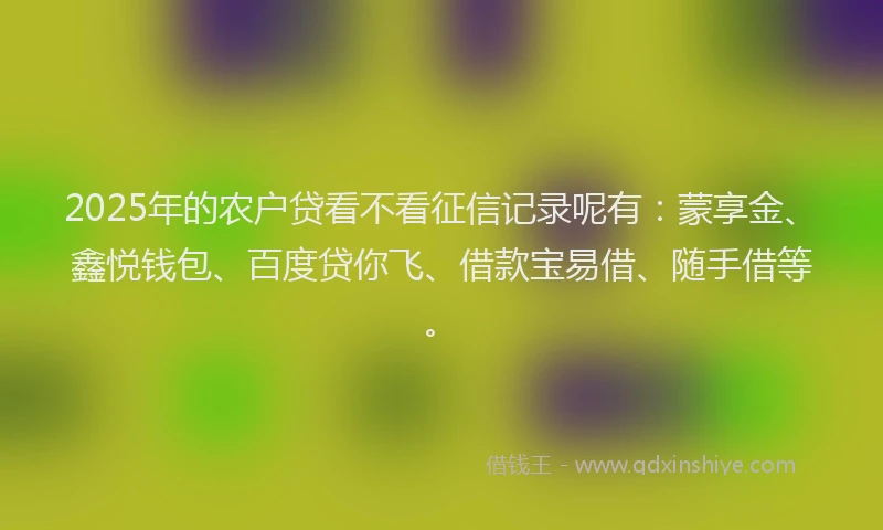 2025年的农户贷看不看征信记录呢有：蒙享金、鑫悦钱包、百度贷你飞、借款宝易借、随手借等。