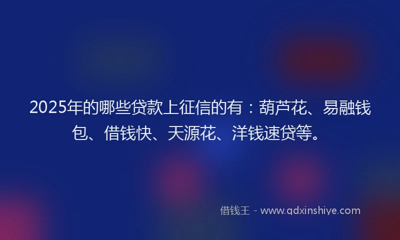 2025年的哪些贷款上征信的有：葫芦花、易融钱包、借钱快、天源花、洋钱速贷等。