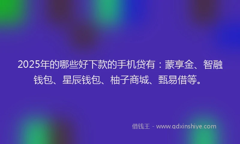 2025年的哪些好下款的手机贷有：蒙享金、智融钱包、星辰钱包、柚子商城、甄易借等。