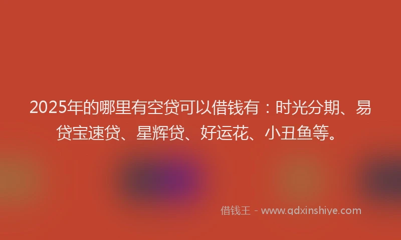 2025年的哪里有空贷可以借钱有：时光分期、易贷宝速贷、星辉贷、好运花、小丑鱼等。