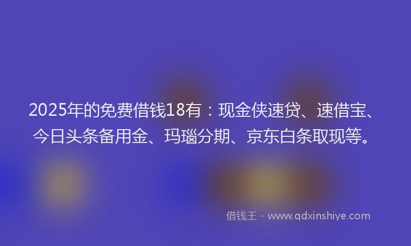 2025年的免费借钱18有：现金侠速贷、速借宝、今日头条备用金、玛瑙分期、京东白条取现等。