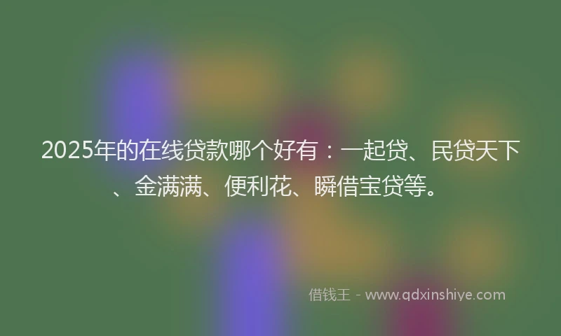 2025年的在线贷款哪个好有：一起贷、民贷天下、金满满、便利花、瞬借宝贷等。