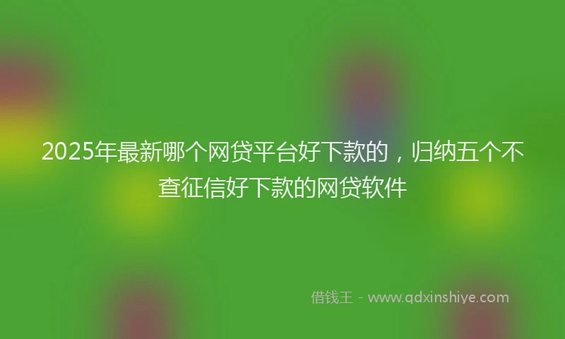 2025年最新哪个网贷平台好下款的，归纳五个不查征信好下款的网贷软件