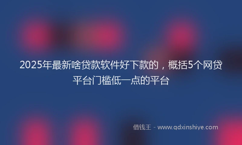2025年最新啥贷款软件好下款的，概括5个网贷平台门槛低一点的平台