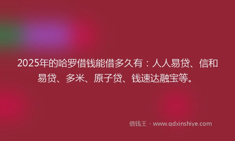 2025年的哈罗借钱能借多久有：人人易贷、信和易贷、多米、原子贷、钱速达融宝等。