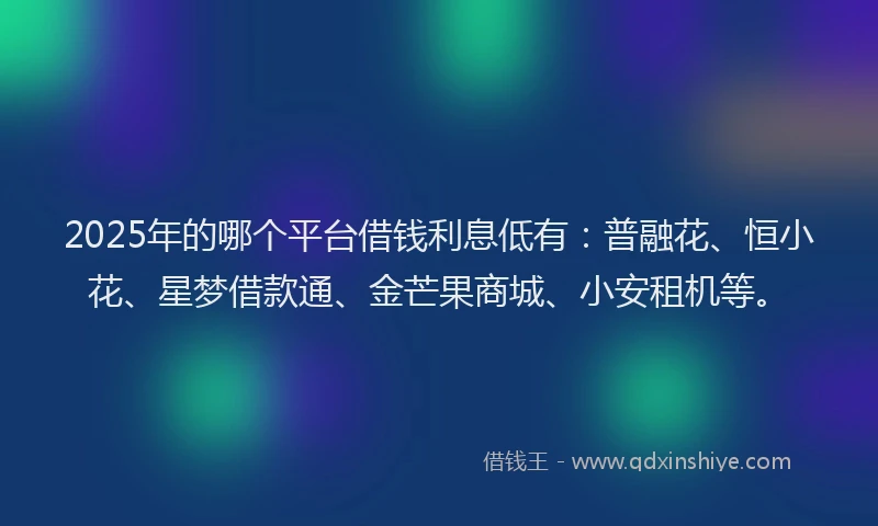 2025年的哪个平台借钱利息低有：普融花、恒小花、星梦借款通、金芒果商城、小安租机等。