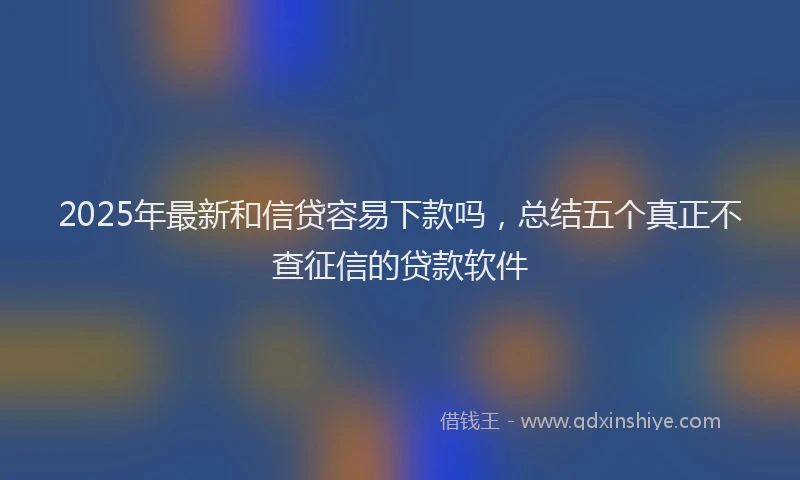 2025年最新和信贷容易下款吗，总结五个真正不查征信的贷款软件