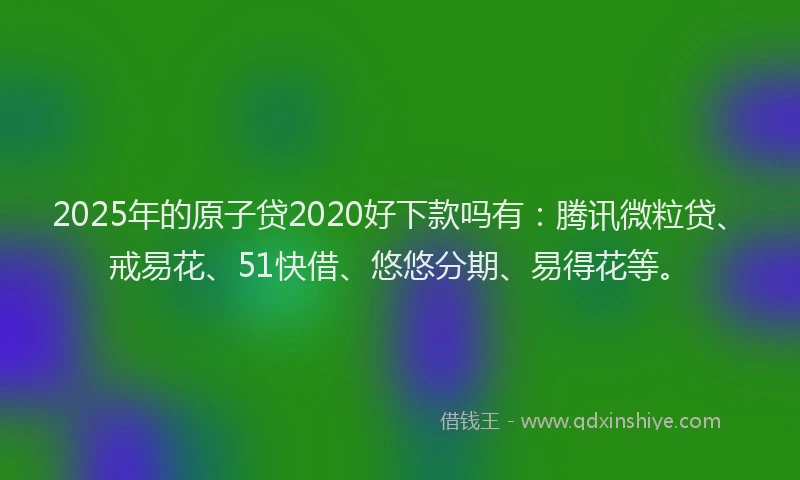 2025年的原子贷2020好下款吗有：腾讯微粒贷、戒易花、51快借、悠悠分期、易得花等。