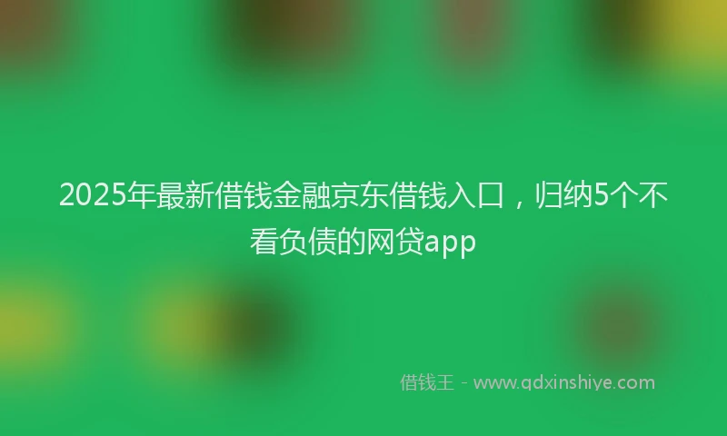 2025年最新借钱金融京东借钱入口，归纳5个不看负债的网贷app