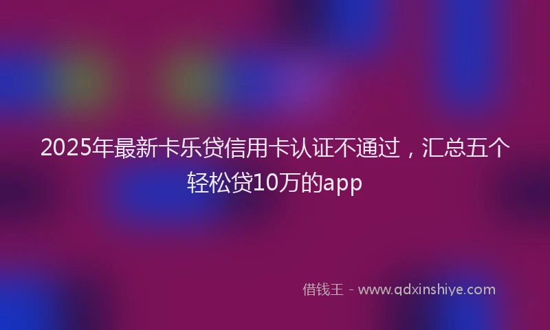 2025年最新卡乐贷信用卡认证不通过，汇总五个轻松贷10万的app