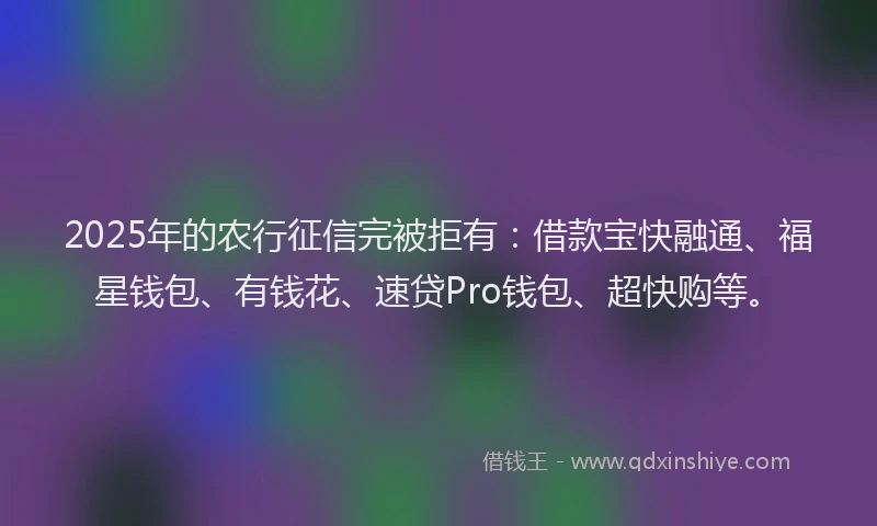 2025年的农行征信完被拒有：借款宝快融通、福星钱包、有钱花、速贷Pro钱包、超快购等。
