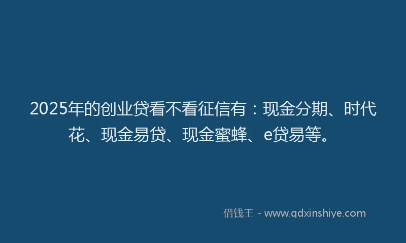 2025年的创业贷看不看征信有：现金分期、时代花、现金易贷、现金蜜蜂、e贷易等。