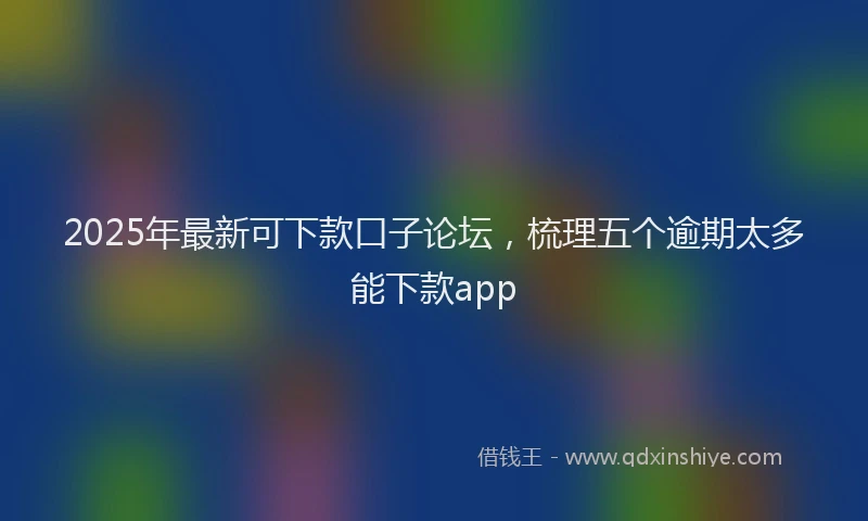 2025年最新可下款口子论坛，梳理五个逾期太多能下款app
