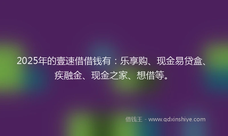 2025年的壹速借借钱有：乐享购、现金易贷盒、疾融金、现金之家、想借等。