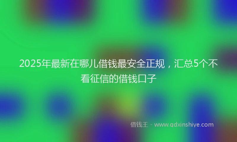 2025年最新在哪儿借钱最安全正规，汇总5个不看征信的借钱口子