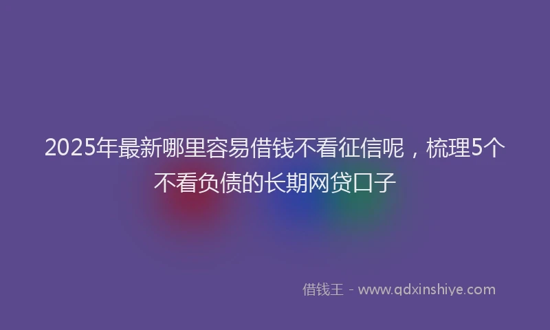 2025年最新哪里容易借钱不看征信呢，梳理5个不看负债的长期网贷口子