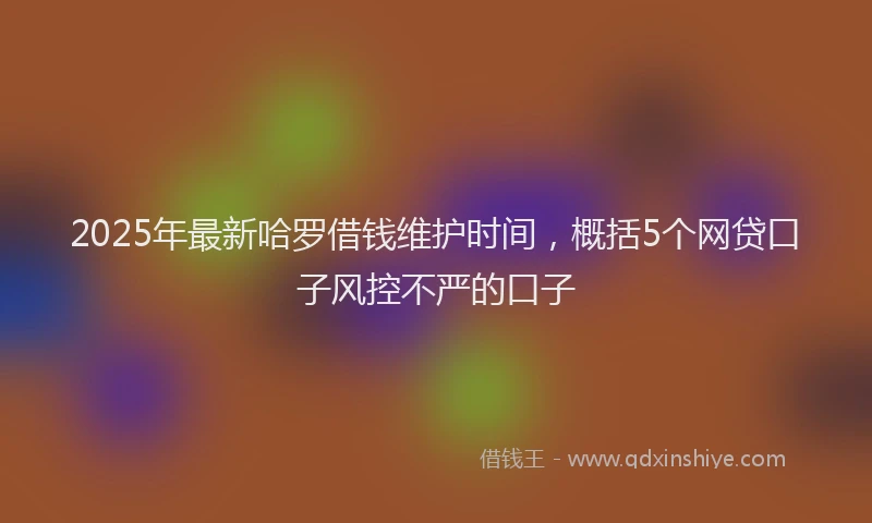 2025年最新哈罗借钱维护时间，概括5个网贷口子风控不严的口子