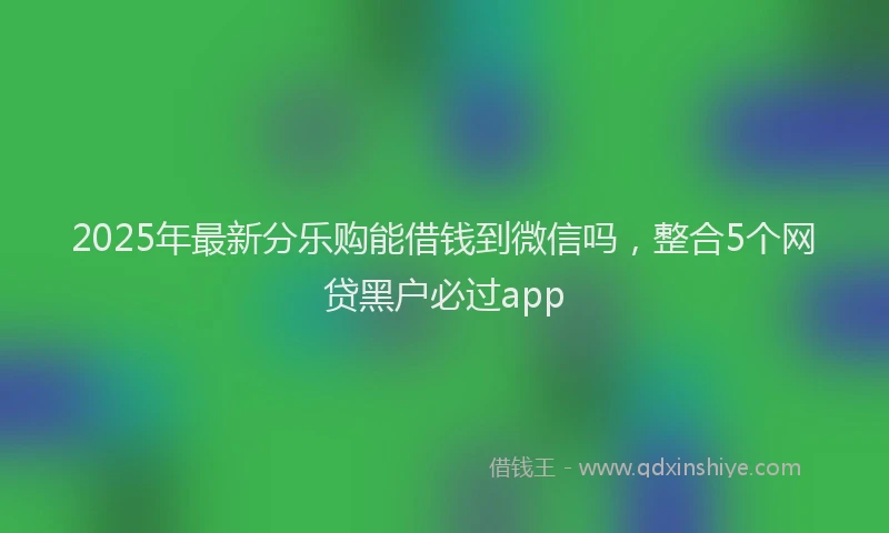 2025年最新分乐购能借钱到微信吗，整合5个网贷黑户必过app